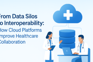 From Data Silos to Interoperability: How Cloud Platforms Improve Healthcare Collaboration